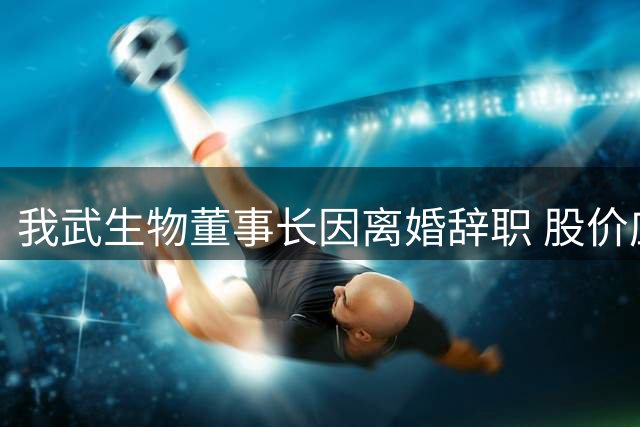 我武生物董事长因离婚辞职 股价应声下跌逾8%