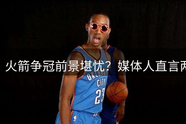 火箭争冠前景堪忧？媒体人直言两将投篮短板难突破
